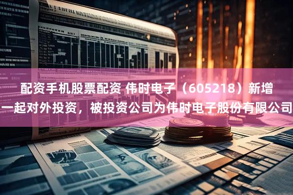 配资手机股票配资 伟时电子（605218）新增一起对外投资，被投资公司为伟时电子股份有限公司