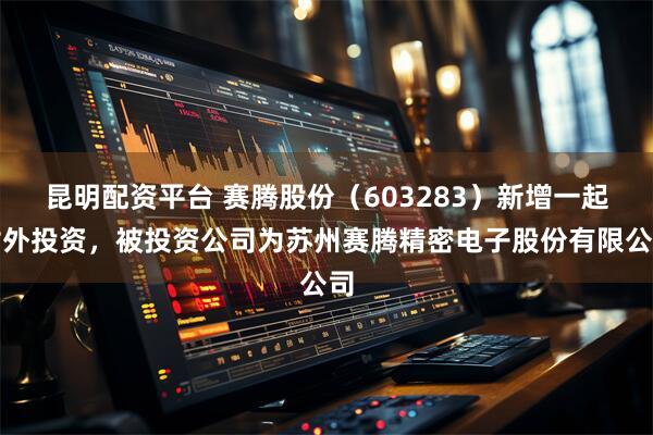 昆明配资平台 赛腾股份（603283）新增一起对外投资，被投资公司为苏州赛腾精密电子股份有限公司
