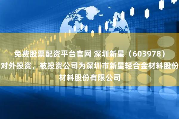免费股票配资平台官网 深圳新星（603978）新增一起对外投资，被投资公司为深圳市新星轻合金材料股份有限公司