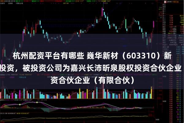 杭州配资平台有哪些 巍华新材（603310）新增一起对外投资，被投资公司为嘉兴长沛昕泉股权投资合伙企业（有限合伙）