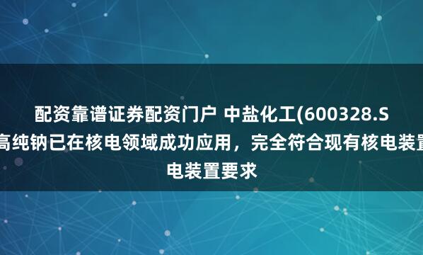 配资靠谱证券配资门户 中盐化工(600328.SH)：高纯钠已在核电领域成功应用，完全符合现有核电装置要求