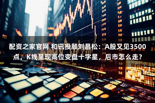 配资之家官网 和讯投顾刘昌松：A股又见3500点，K线呈现高位变盘十字星，后市怎么走？