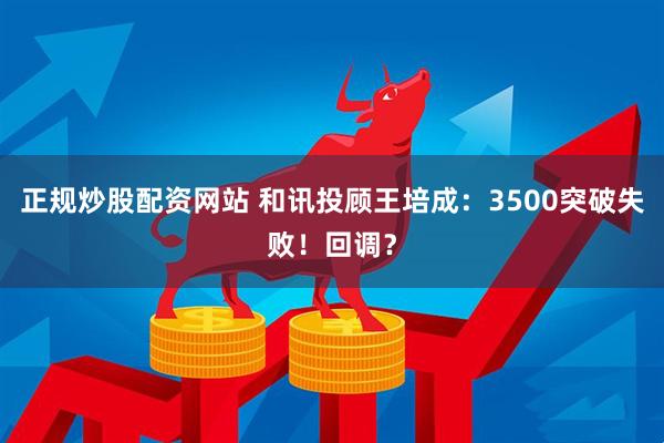 正规炒股配资网站 和讯投顾王培成：3500突破失败！回调？