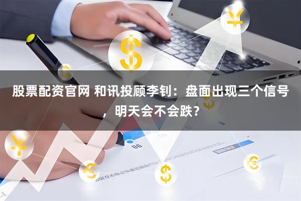 股票配资官网 和讯投顾李钊：盘面出现三个信号，明天会不会跌？