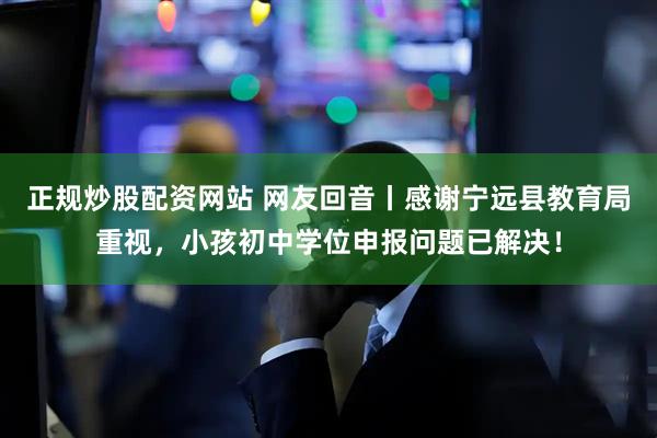 正规炒股配资网站 网友回音丨感谢宁远县教育局重视，小孩初中学位申报问题已解决！