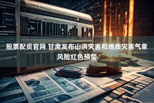 股票配资官网 甘肃发布山洪灾害和地质灾害气象风险红色预警