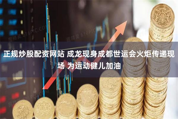 正规炒股配资网站 成龙现身成都世运会火炬传递现场 为运动健儿加油