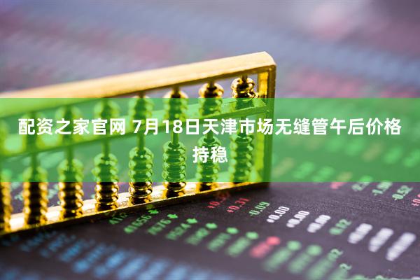 配资之家官网 7月18日天津市场无缝管午后价格持稳
