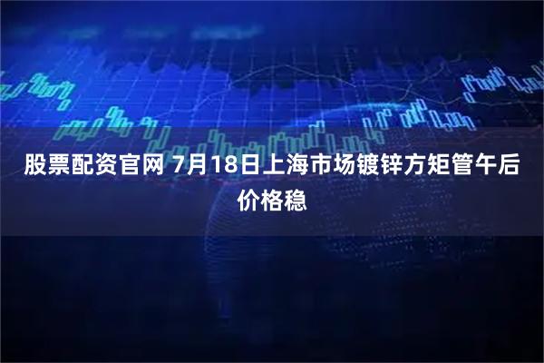 股票配资官网 7月18日上海市场镀锌方矩管午后价格稳