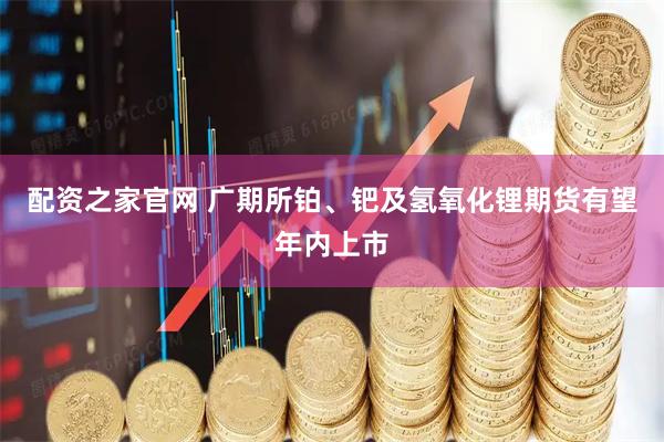 配资之家官网 广期所铂、钯及氢氧化锂期货有望年内上市