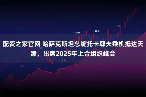 配资之家官网 哈萨克斯坦总统托卡耶夫乘机抵达天津，出席2025年上合组织峰会