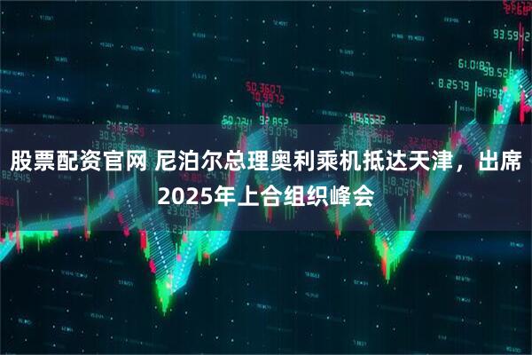 股票配资官网 尼泊尔总理奥利乘机抵达天津，出席2025年上合组织峰会