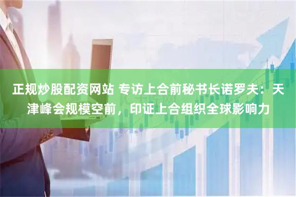 正规炒股配资网站 专访上合前秘书长诺罗夫：天津峰会规模空前，印证上合组织全球影响力