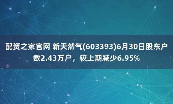 配资之家官网 新天然气(603393)6月30日股东户数2.43万户，较上期减少6.95%