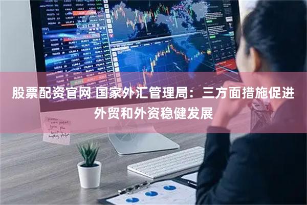 股票配资官网 国家外汇管理局：三方面措施促进外贸和外资稳健发展