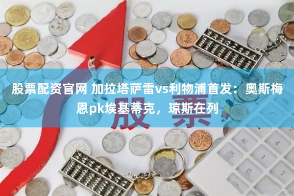 股票配资官网 加拉塔萨雷vs利物浦首发：奥斯梅恩pk埃基蒂克，琼斯在列