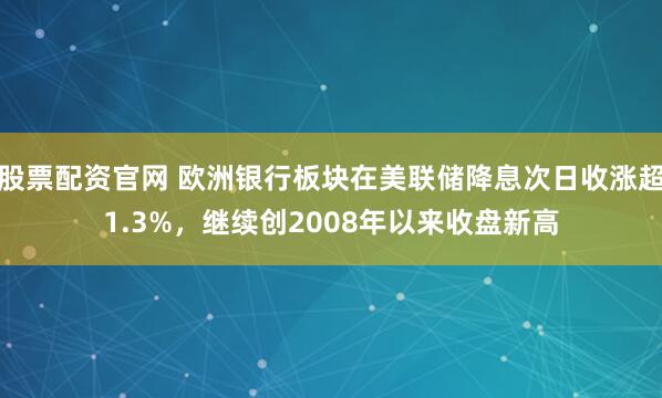 股票配资官网 欧洲银行板块在美联储降息次日收涨超1.3%，继续创2008年以来收盘新高