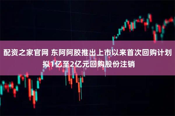 配资之家官网 东阿阿胶推出上市以来首次回购计划 拟1亿至2亿元回购股份注销