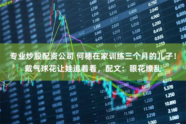 专业炒股配资公司 何穗在家训练三个月的儿子！戴气球花让娃追着看，配文：眼花缭乱