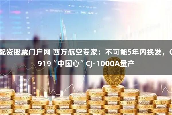 配资股票门户网 西方航空专家：不可能5年内换发，C919“中国心”CJ-1000A量产